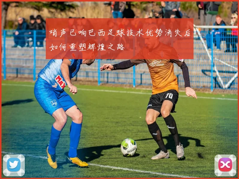 哨声已响巴西足球技术优势消失后如何重塑辉煌之路