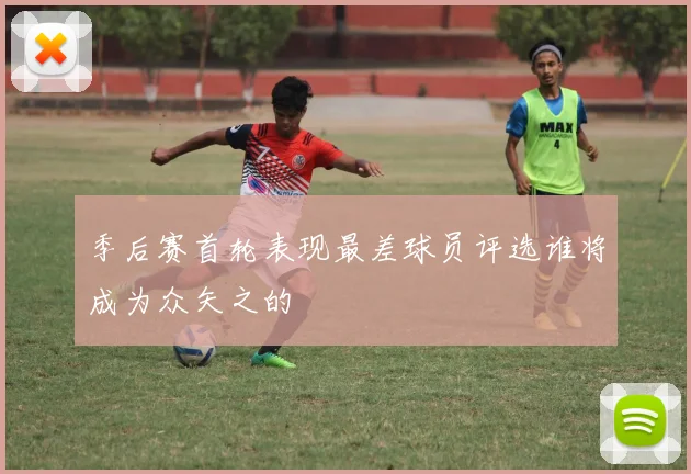季后赛首轮表现最差球员评选谁将成为众矢之的