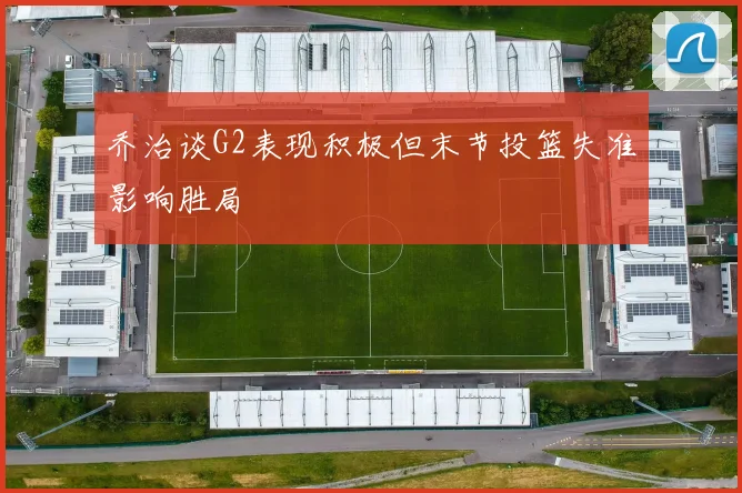 乔治谈G2表现积极但末节投篮失准影响胜局