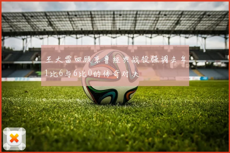 王大雷回顾京鲁经典战役强调去年1比6与6比0的传奇对决