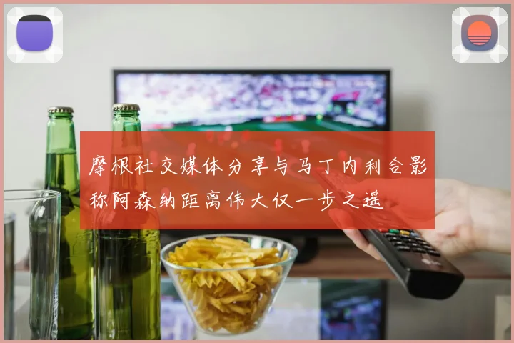 摩根社交媒体分享与马丁内利合影称阿森纳距离伟大仅一步之遥