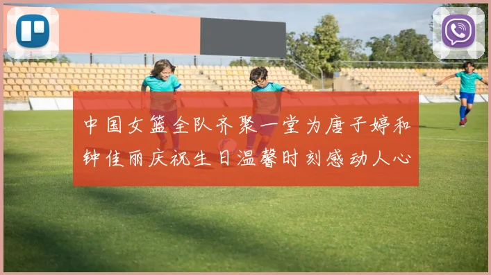 中国女篮全队齐聚一堂为唐子婷和钟佳丽庆祝生日温馨时刻感动人心