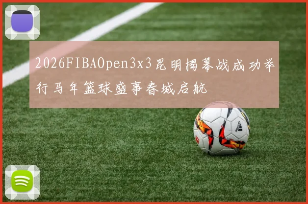 2026FIBAOpen3x3昆明揭幕战成功举行马年篮球盛事春城启航
