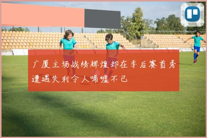 广厦主场战绩辉煌却在季后赛首秀遭遇失利令人唏嘘不已