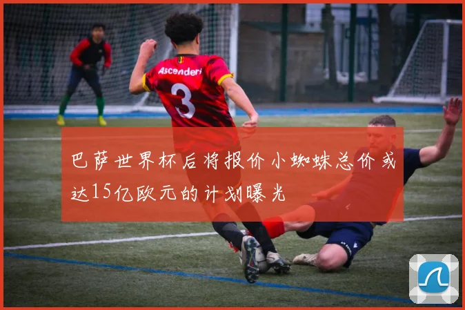 巴萨世界杯后将报价小蜘蛛总价或达15亿欧元的计划曝光