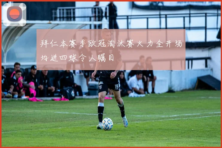 拜仁本赛季欧冠淘汰赛火力全开场均进四球令人瞩目