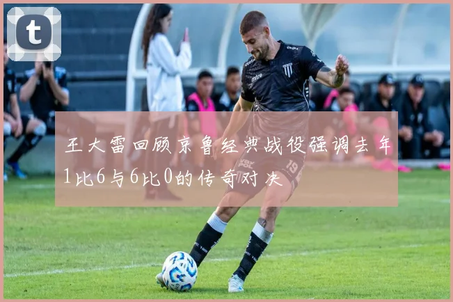 王大雷回顾京鲁经典战役强调去年1比6与6比0的传奇对决