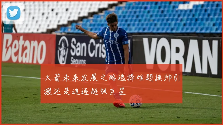 火箭未来发展之路选择难题换帅引援还是追逐超级巨星